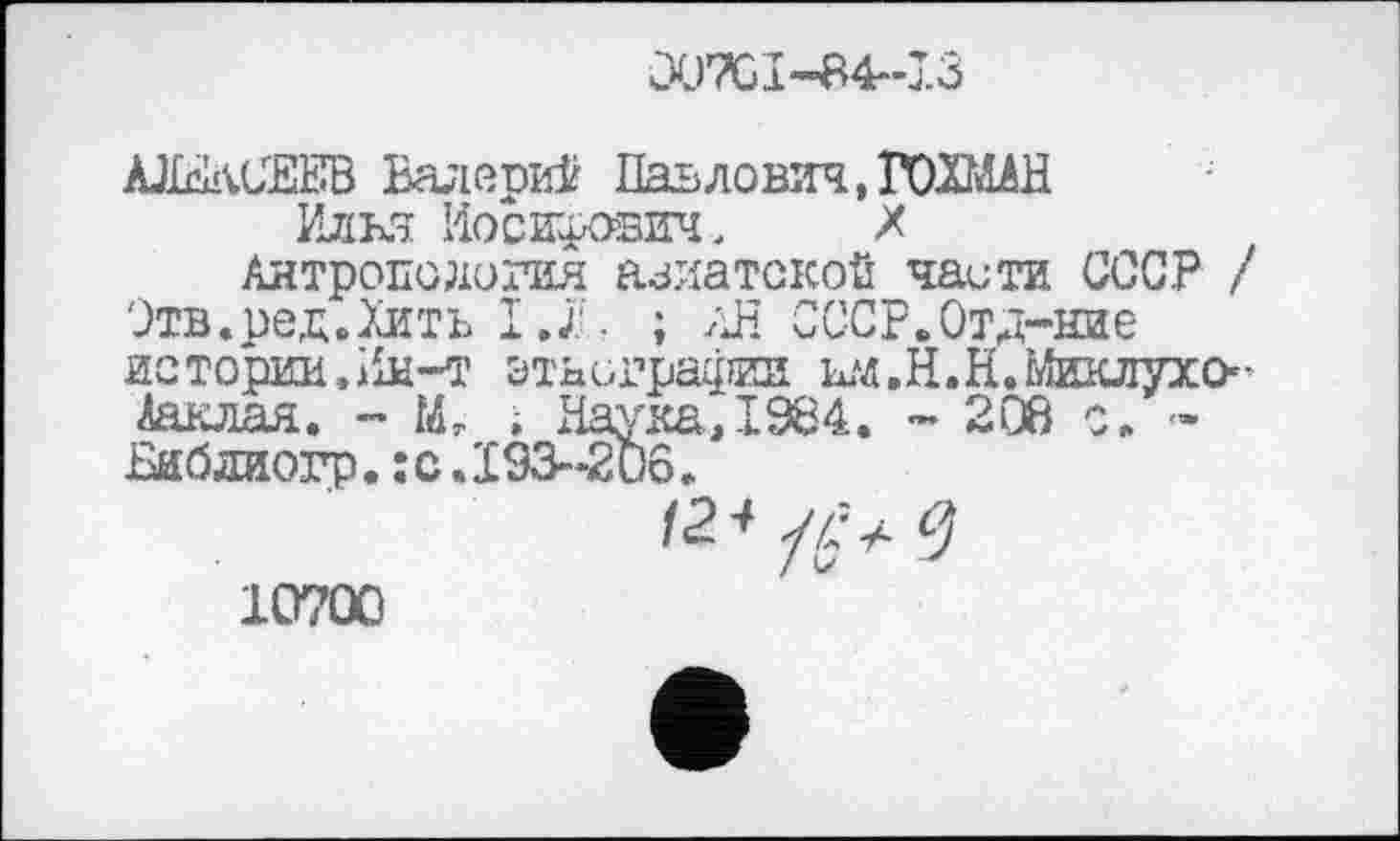 ﻿Û0TCI-84--I3
АЈШСЕЕВ Валерий Павлович, ГОХШН Илья Иосифович,	X
Антропология азиатской чаити СССР / Этв.ред.Хить І.Ф. ; АН СССР.Отд-ние истории, Ин-i’ этнографии ыд.Н.Н.Миклухо-^аклая. - Мг , Наука, 1984. - 208 с. -Бибдиогр. ;с.193~2иб.
10700